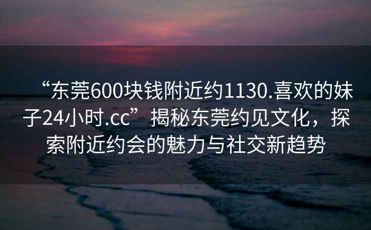 “東莞600塊錢附近約1130.喜歡的妹子24小時.cc”揭秘東莞約見文化，探索附近約會的魅力與社交新趨勢