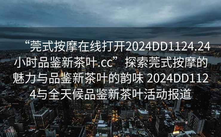 “莞式按摩在線打開2024DD1124.24小時品鑒新茶葉.cc”探索莞式按摩的魅力與品鑒新茶葉的韻味 2024DD1124與全天候品鑒新茶葉活動報道