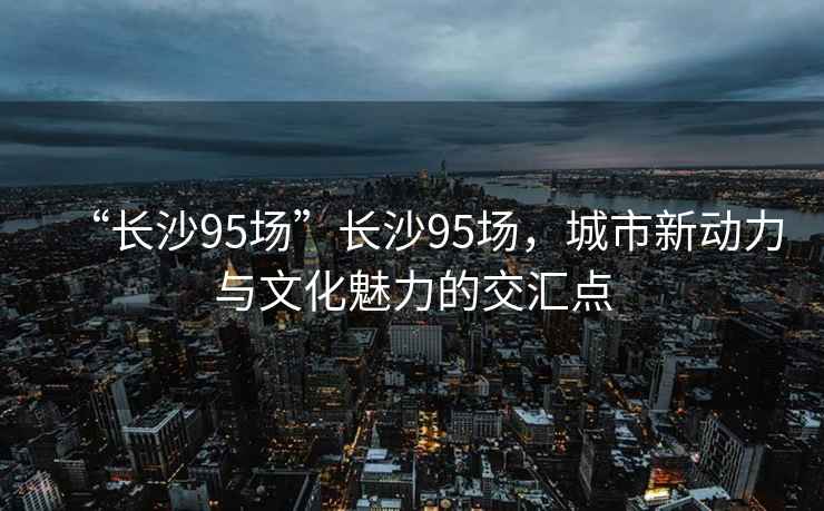 “長沙95場”長沙95場，城市新動力與文化魅力的交匯點
