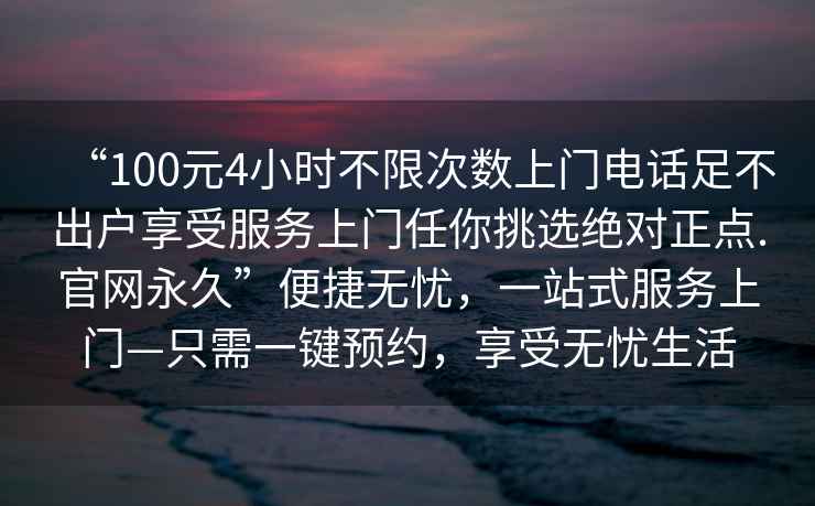“100元4小時不限次數上門電話足不出戶享受服務上門任你挑選絕對正點.官網永久”便捷無憂，一站式服務上門—只需一鍵預約，享受無憂生活