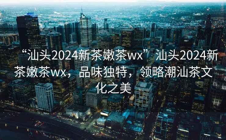 “汕頭2024新茶嫩茶wx”汕頭2024新茶嫩茶wx，品味獨特，領略潮汕茶文化之美