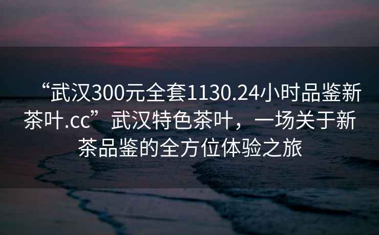 “武漢300元全套1130.24小時品鑒新茶葉.cc”武漢特色茶葉，一場關于新茶品鑒的全方位體驗之旅