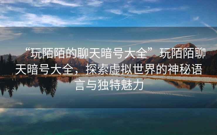 “玩陌陌的聊天暗號大全”玩陌陌聊天暗號大全，探索虛擬世界的神秘語言與獨特魅力
