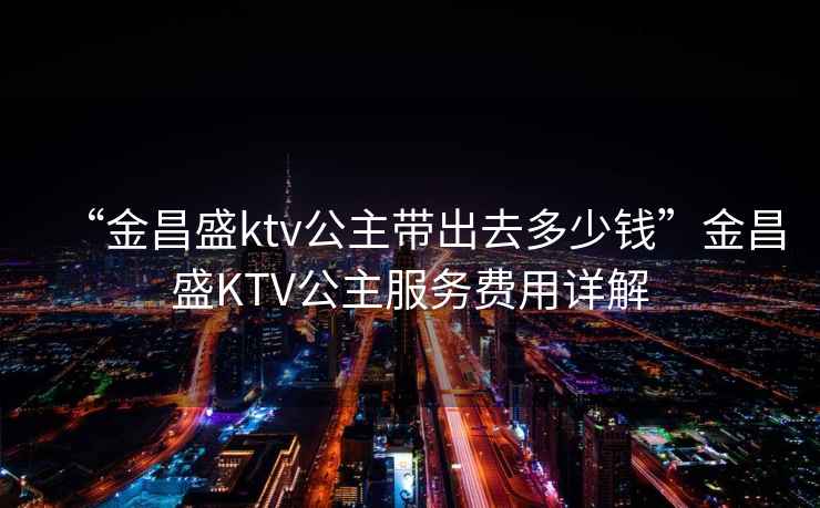 “金昌盛ktv公主帶出去多少錢”金昌盛KTV公主服務費用詳解