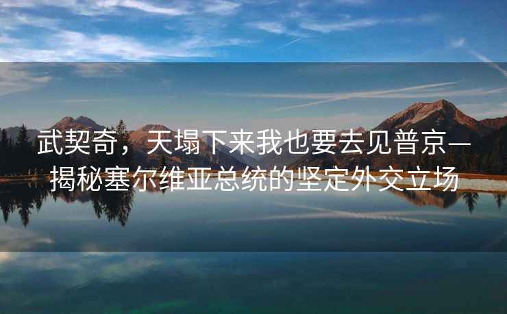 武契奇，天塌下來我也要去見普京—揭秘塞爾維亞總統的堅定外交立場