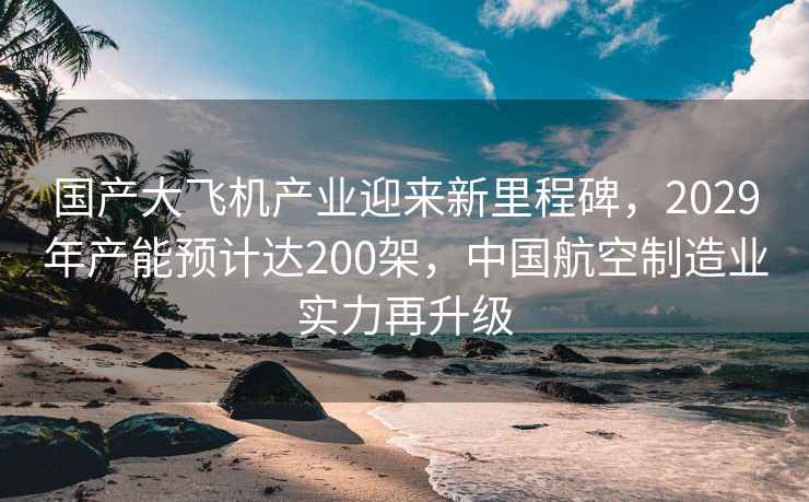 國產大飛機產業迎來新里程碑，2029年產能預計達200架，中國航空制造業實力再升級