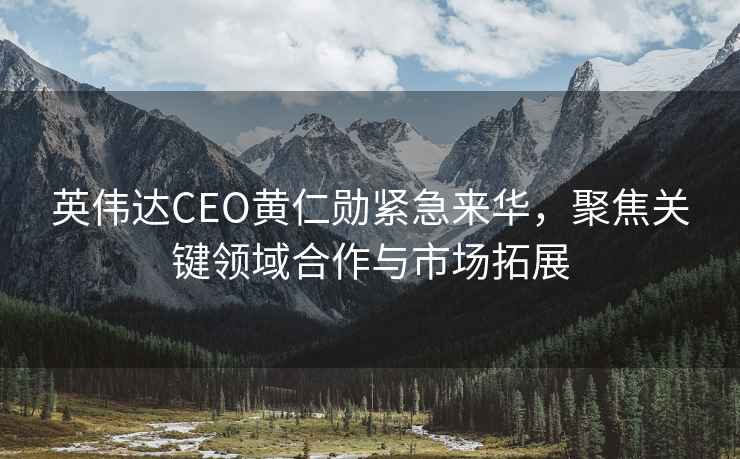 英偉達(dá)CEO黃仁勛緊急來華，聚焦關(guān)鍵領(lǐng)域合作與市場拓展