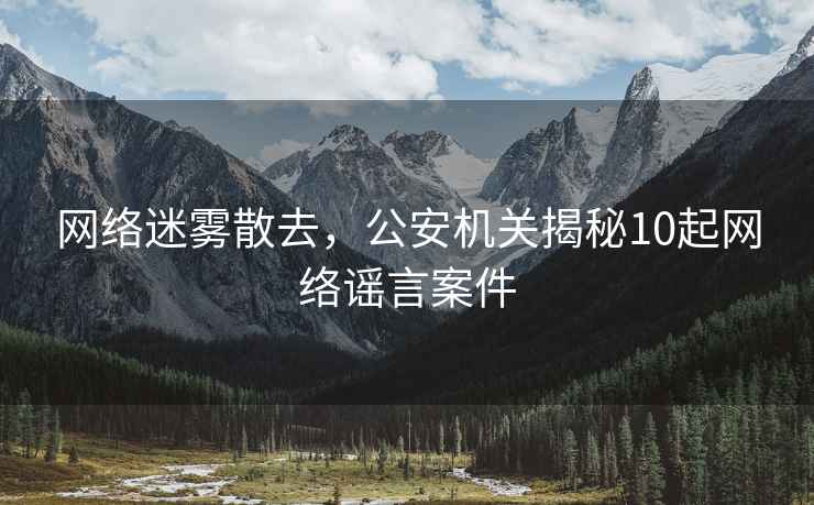 網絡迷霧散去，公安機關揭秘10起網絡謠言案件