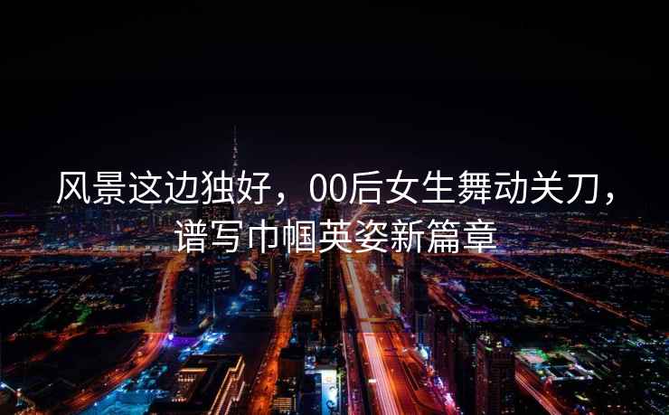 風景這邊獨好，00后女生舞動關刀，譜寫巾幗英姿新篇章