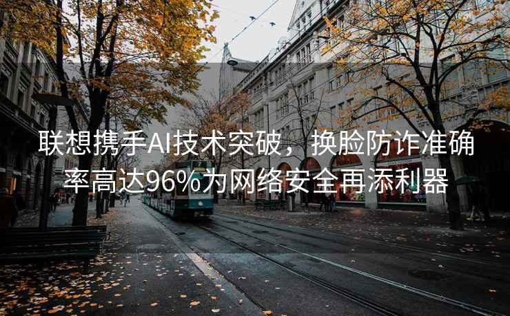 聯(lián)想攜手AI技術(shù)突破，換臉防詐準(zhǔn)確率高達(dá)96%為網(wǎng)絡(luò)安全再添利器