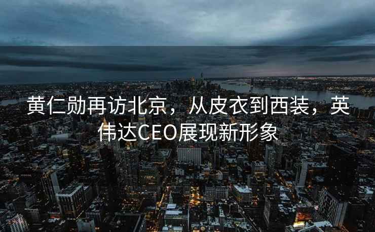 黃仁勛再訪北京，從皮衣到西裝，英偉達CEO展現新形象