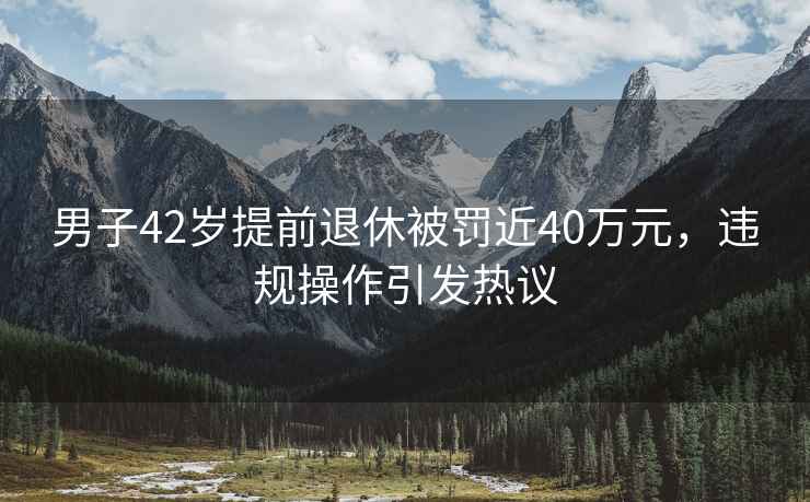 男子42歲提前退休被罰近40萬元，違規操作引發熱議