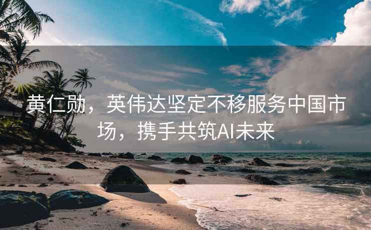 黃仁勛，英偉達堅定不移服務(wù)中國市場，攜手共筑AI未來