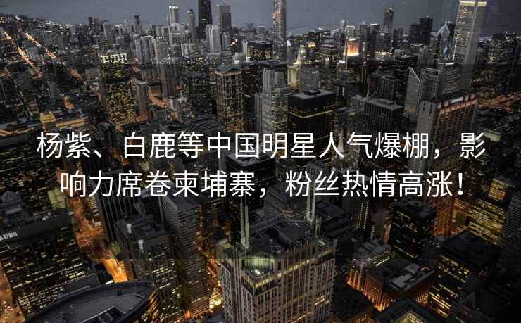 楊紫、白鹿等中國(guó)明星人氣爆棚，影響力席卷柬埔寨，粉絲熱情高漲！