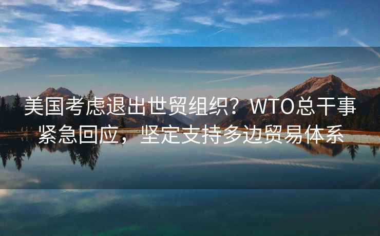 美國考慮退出世貿組織？WTO總干事緊急回應，堅定支持多邊貿易體系