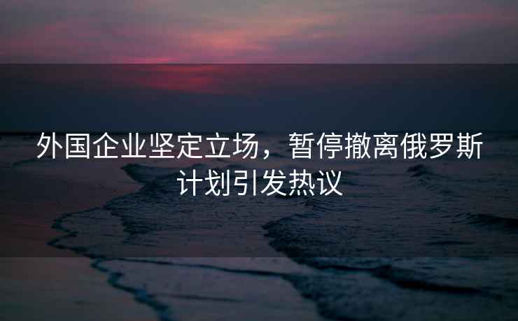 外國企業堅定立場，暫停撤離俄羅斯計劃引發熱議