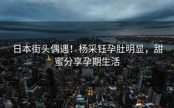 日本街頭偶遇！楊采鈺孕肚明顯，甜蜜分享孕期生活