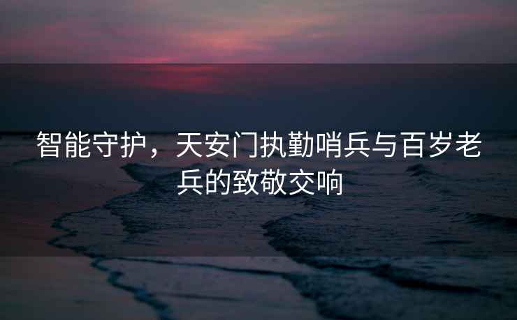智能守護，天安門執勤哨兵與百歲老兵的致敬交響