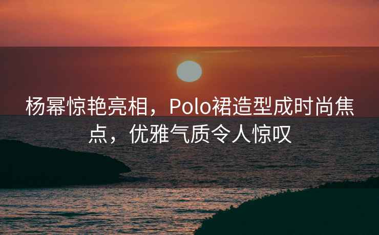 楊冪驚艷亮相，Polo裙造型成時(shí)尚焦點(diǎn)，優(yōu)雅氣質(zhì)令人驚嘆