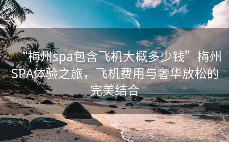 “梅州spa包含飛機大概多少錢”梅州SPA體驗之旅，飛機費用與奢華放松的完美結合