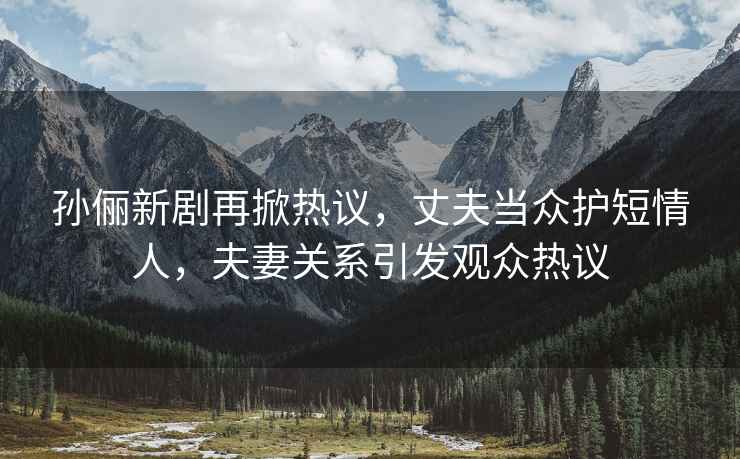 孫儷新劇再掀熱議，丈夫當(dāng)眾護(hù)短情人，夫妻關(guān)系引發(fā)觀眾熱議