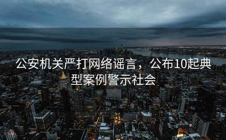 公安機關(guān)嚴(yán)打網(wǎng)絡(luò)謠言，公布10起典型案例警示社會