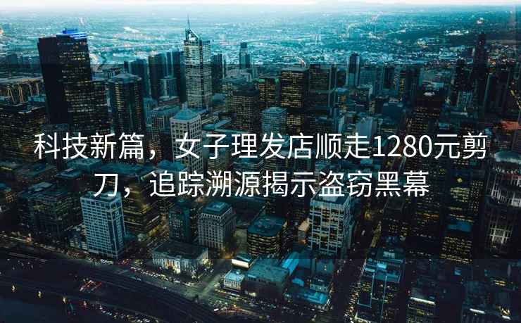 科技新篇，女子理發店順走1280元剪刀，追蹤溯源揭示盜竊黑幕