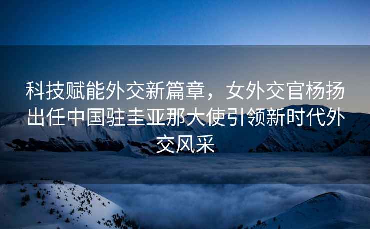 科技賦能外交新篇章，女外交官楊揚出任中國駐圭亞那大使引領新時代外交風采