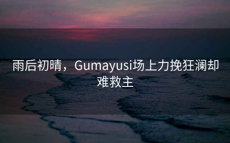 雨后初晴，Gumayusi場上力挽狂瀾卻難救主