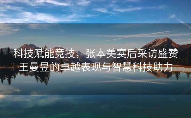 科技賦能競技，張本美賽后采訪盛贊王曼昱的卓越表現與智慧科技助力