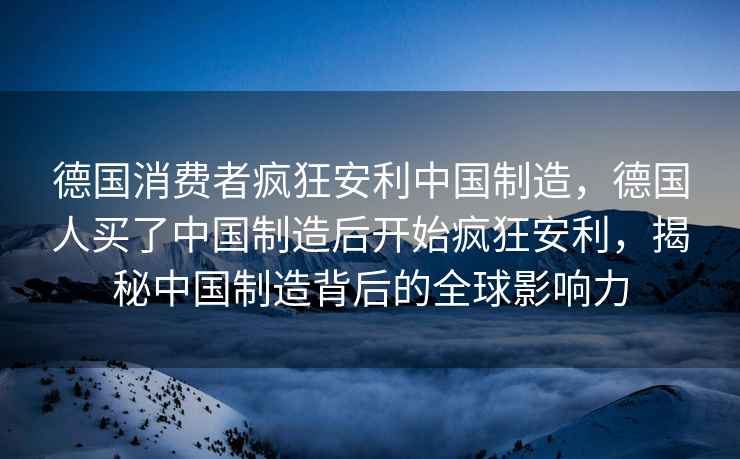 德國消費者瘋狂安利中國制造，德國人買了中國制造后開始瘋狂安利，揭秘中國制造背后的全球影響力