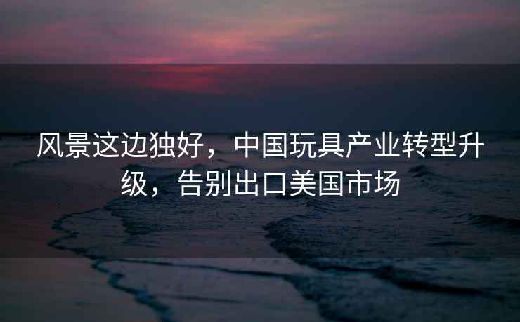 風景這邊獨好，中國玩具產業轉型升級，告別出口美國市場