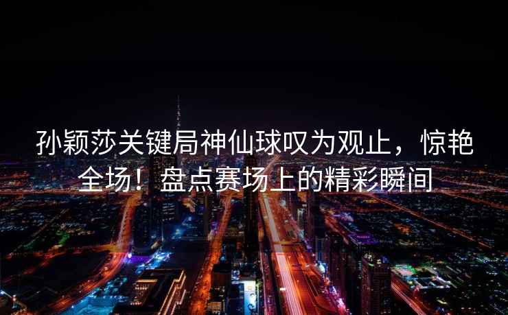 孫穎莎關鍵局神仙球嘆為觀止，驚艷全場！盤點賽場上的精彩瞬間