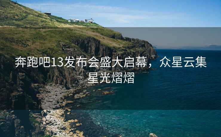 奔跑吧13發布會盛大啟幕，眾星云集星光熠熠
