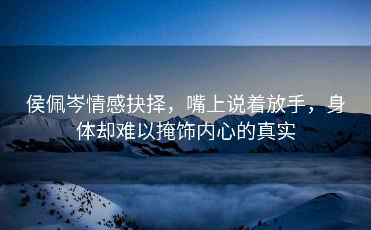 侯佩岑情感抉擇，嘴上說著放手，身體卻難以掩飾內心的真實