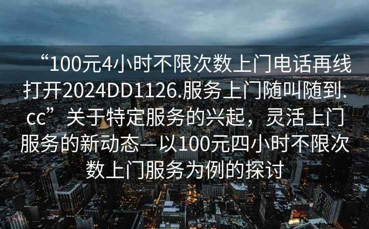 “100元4小時(shí)不限次數(shù)上門電話再線打開2024DD1126.服務(wù)上門隨叫隨到.cc”關(guān)于特定服務(wù)的興起，靈活上門服務(wù)的新動(dòng)態(tài)—以100元四小時(shí)不限次數(shù)上門服務(wù)為例的探討