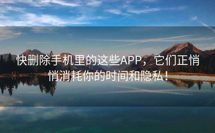 快刪除手機里的這些APP，它們正悄悄消耗你的時間和隱私！