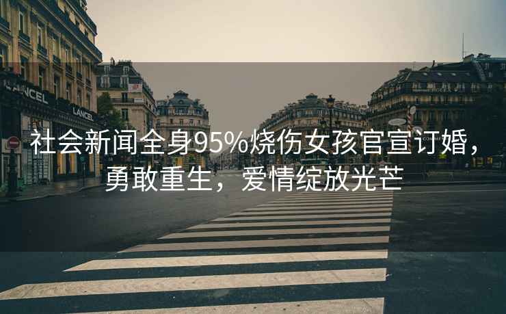 社會新聞全身95%燒傷女孩官宣訂婚，勇敢重生，愛情綻放光芒