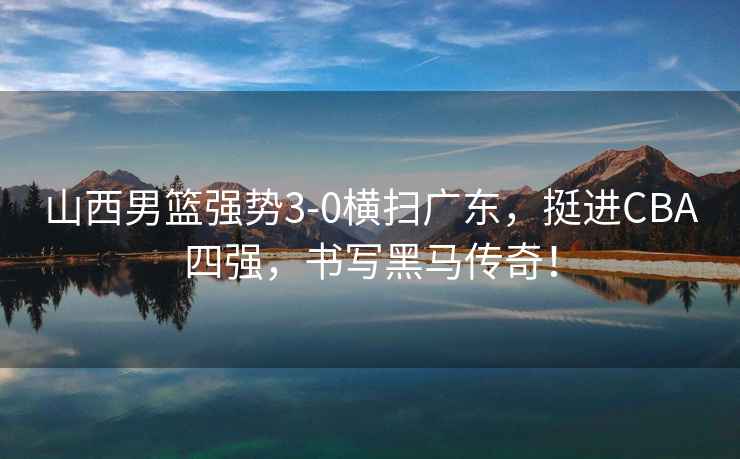 山西男籃強(qiáng)勢(shì)3-0橫掃廣東，挺進(jìn)CBA四強(qiáng)，書寫黑馬傳奇！