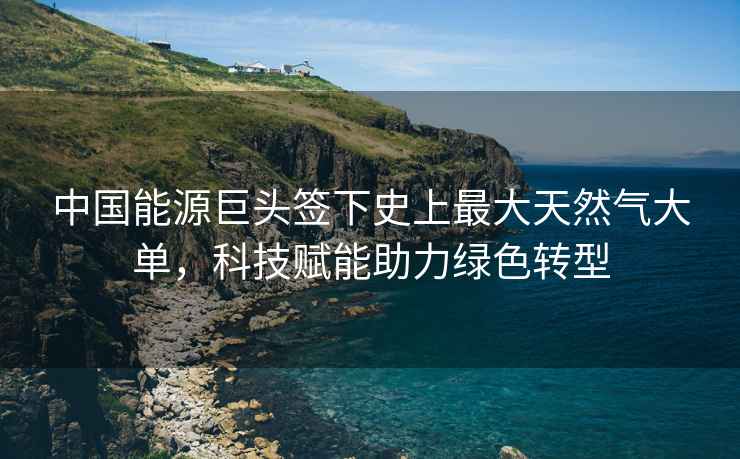 中國能源巨頭簽下史上最大天然氣大單，科技賦能助力綠色轉型