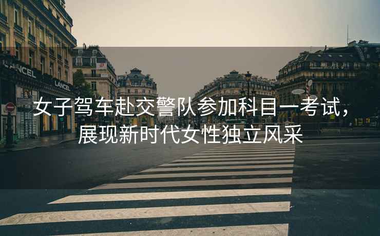 女子駕車赴交警隊(duì)參加科目一考試，展現(xiàn)新時(shí)代女性獨(dú)立風(fēng)采