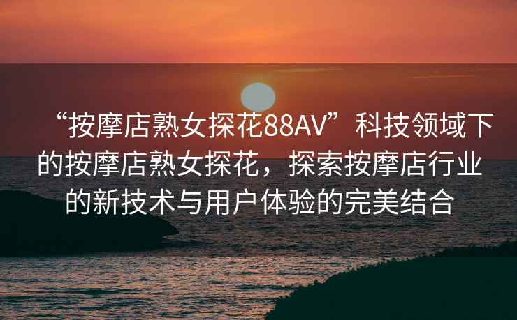 “按摩店熟女探花88AV”科技領(lǐng)域下的按摩店熟女探花，探索按摩店行業(yè)的新技術(shù)與用戶體驗(yàn)的完美結(jié)合