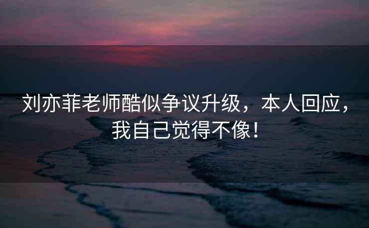 劉亦菲老師酷似爭議升級，本人回應，我自己覺得不像！