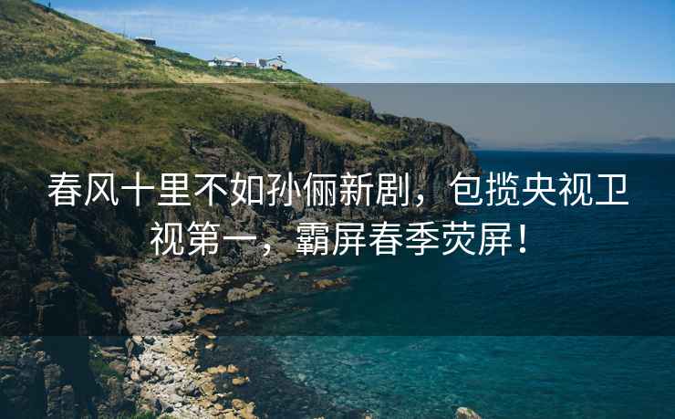 春風十里不如孫儷新劇，包攬央視衛視第一，霸屏春季熒屏！