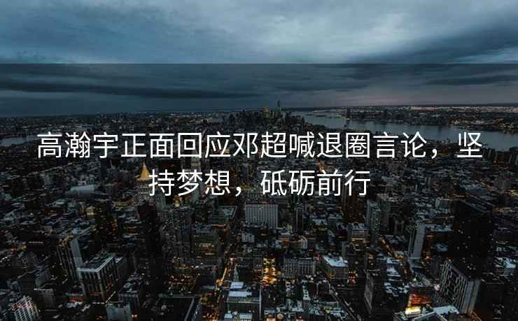 高瀚宇正面回應(yīng)鄧超喊退圈言論，堅持夢想，砥礪前行