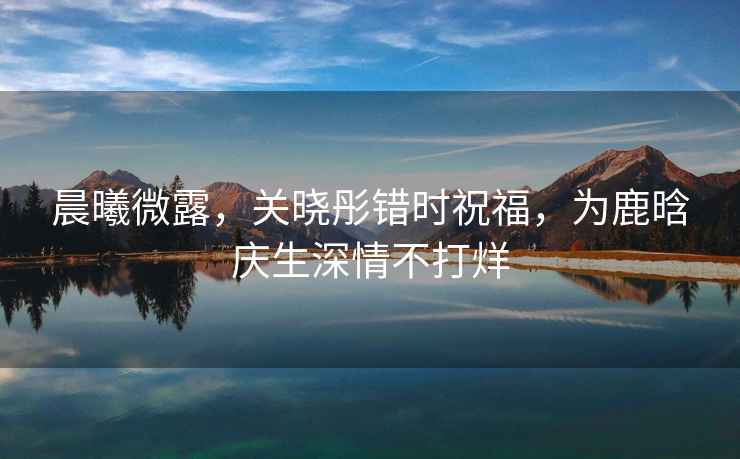 晨曦微露，關(guān)曉彤錯(cuò)時(shí)祝福，為鹿晗慶生深情不打烊