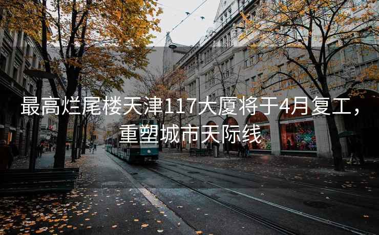 最高爛尾樓天津117大廈將于4月復工，重塑城市天際線