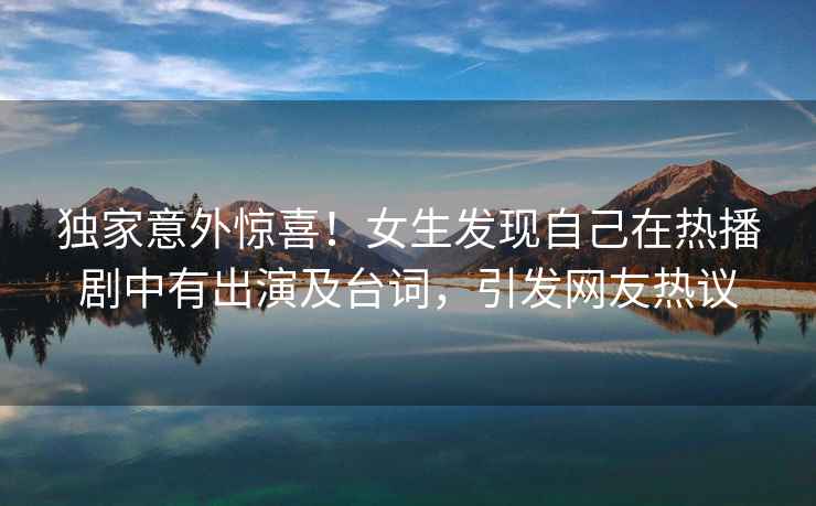 獨(dú)家意外驚喜！女生發(fā)現(xiàn)自己在熱播劇中有出演及臺(tái)詞，引發(fā)網(wǎng)友熱議