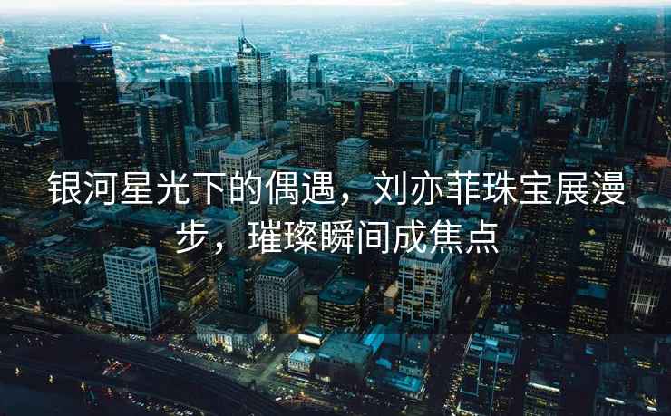 銀河星光下的偶遇，劉亦菲珠寶展漫步，璀璨瞬間成焦點