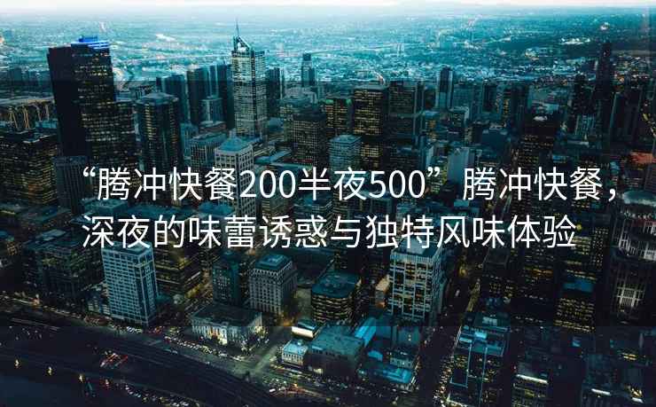 “騰沖快餐200半夜500”騰沖快餐，深夜的味蕾誘惑與獨特風味體驗